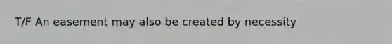 T/F An easement may also be created by necessity
