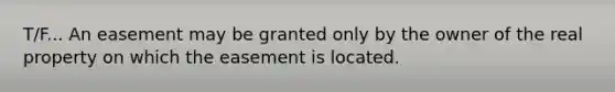 T/F... An easement may be granted only by the owner of the real property on which the easement is located.