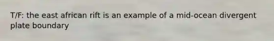 T/F: the east african rift is an example of a mid-ocean divergent plate boundary