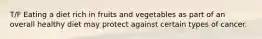 T/F Eating a diet rich in fruits and vegetables as part of an overall healthy diet may protect against certain types of cancer.