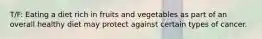 T/F: Eating a diet rich in fruits and vegetables as part of an overall healthy diet may protect against certain types of cancer.