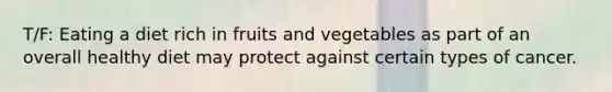 T/F: Eating a diet rich in fruits and vegetables as part of an overall healthy diet may protect against certain types of cancer.