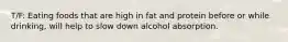 T/F: Eating foods that are high in fat and protein before or while drinking, will help to slow down alcohol absorption.