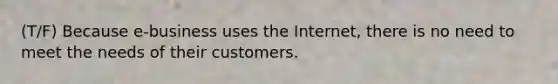 (T/F) Because e-business uses the Internet, there is no need to meet the needs of their customers.