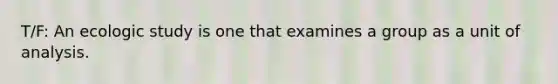 T/F: An ecologic study is one that examines a group as a unit of analysis.