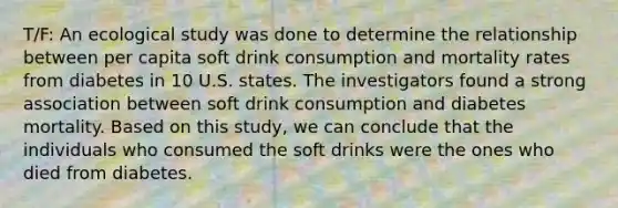 T/F: An ecological study was done to determine the relationship between per capita soft drink consumption and mortality rates from diabetes in 10 U.S. states. The investigators found a strong association between soft drink consumption and diabetes mortality. Based on this study, we can conclude that the individuals who consumed the soft drinks were the ones who died from diabetes.