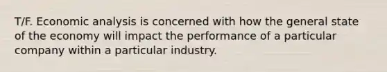 T/F. Economic analysis is concerned with how the general state of the economy will impact the performance of a particular company within a particular industry.