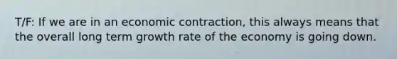 T/F: If we are in an economic contraction, this always means that the overall long term growth rate of the economy is going down.