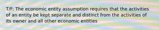 T/F: The economic entity assumption requires that the activities of an entity be kept separate and distinct from the activities of its owner and all other economic entities