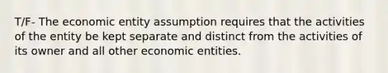 T/F- The economic entity assumption requires that the activities of the entity be kept separate and distinct from the activities of its owner and all other economic entities.