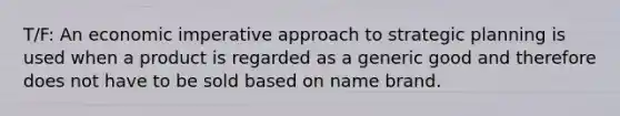 T/F: An economic imperative approach to strategic planning is used when a product is regarded as a generic good and therefore does not have to be sold based on name brand.