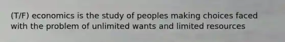 (T/F) economics is the study of peoples making choices faced with the problem of unlimited wants and limited resources