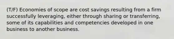 (T/F) Economies of scope are cost savings resulting from a firm successfully leveraging, either through sharing or transferring, some of its capabilities and competencies developed in one business to another business.