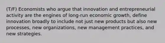 (T/F) Economists who argue that innovation and entrepreneurial activity are the engines of long-run economic growth, define innovation broadly to include not just new products but also new processes, new organizations, new management practices, and new strategies.