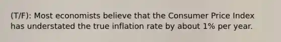 (T/F): Most economists believe that the Consumer Price Index has understated the true inflation rate by about 1% per year.