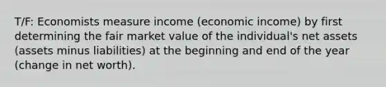 T/F: Economists measure income (economic income) by first determining the fair market value of the individual's net assets (assets minus liabilities) at the beginning and end of the year (change in net worth).