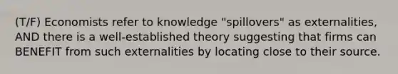 (T/F) Economists refer to knowledge "spillovers" as externalities, AND there is a well-established theory suggesting that firms can BENEFIT from such externalities by locating close to their source.