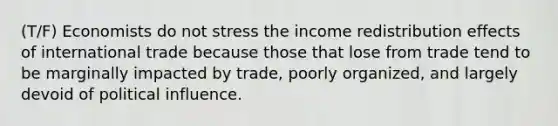 (T/F) Economists do not stress the income redistribution effects of international trade because those that lose from trade tend to be marginally impacted by trade, poorly organized, and largely devoid of political influence.