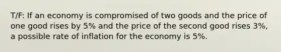 T/F: If an economy is compromised of two goods and the price of one good rises by 5% and the price of the second good rises 3%, a possible rate of inflation for the economy is 5%.