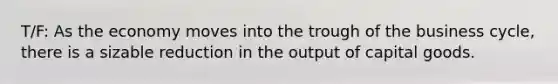 T/F: As the economy moves into the trough of the business cycle, there is a sizable reduction in the output of capital goods.