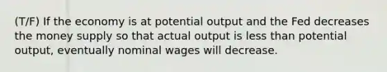 (T/F) If the economy is at potential output and the Fed decreases the money supply so that actual output is <a href='https://www.questionai.com/knowledge/k7BtlYpAMX-less-than' class='anchor-knowledge'>less than</a> potential output, eventually nominal wages will decrease.