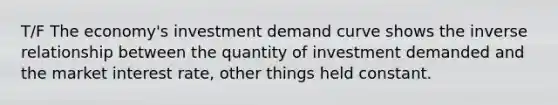 T/F The economy's investment demand curve shows the inverse relationship between the quantity of investment demanded and the market interest rate, other things held constant.