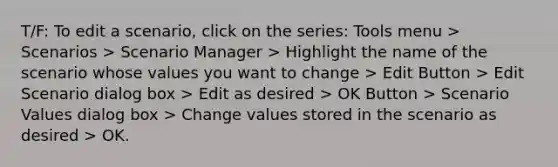 T/F: To edit a scenario, click on the series: Tools menu > Scenarios > Scenario Manager > Highlight the name of the scenario whose values you want to change > Edit Button > Edit Scenario dialog box > Edit as desired > OK Button > Scenario Values dialog box > Change values stored in the scenario as desired > OK.