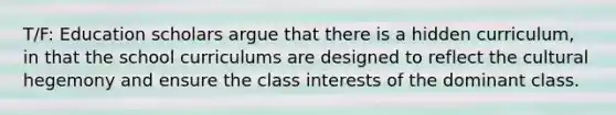 T/F: Education scholars argue that there is a hidden curriculum, in that the school curriculums are designed to reflect the cultural hegemony and ensure the class interests of the dominant class.