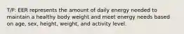 T/F: EER represents the amount of daily energy needed to maintain a healthy body weight and meet energy needs based on age, sex, height, weight, and activity level.