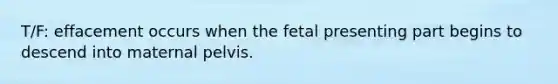 T/F: effacement occurs when the fetal presenting part begins to descend into maternal pelvis.