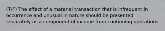 (T/F) The effect of a material transaction that is infrequent in occurrence and unusual in nature should be presented separately as a component of income from continuing operations