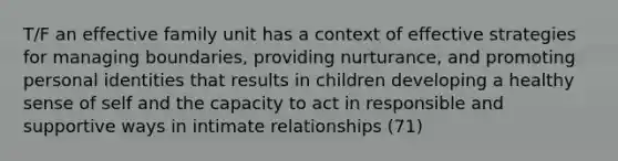 T/F an effective family unit has a context of effective strategies for managing boundaries, providing nurturance, and promoting personal identities that results in children developing a healthy sense of self and the capacity to act in responsible and supportive ways in intimate relationships (71)