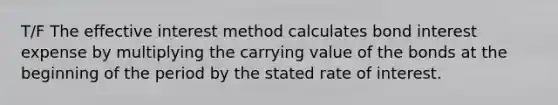 T/F The effective interest method calculates bond interest expense by multiplying the carrying value of the bonds at the beginning of the period by the stated rate of interest.