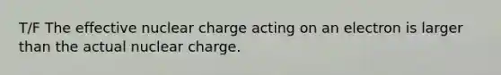 T/F The effective nuclear charge acting on an electron is larger than the actual nuclear charge.