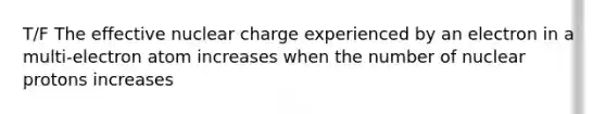 T/F The effective nuclear charge experienced by an electron in a multi-electron atom increases when the number of nuclear protons increases