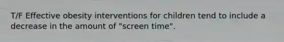 T/F Effective obesity interventions for children tend to include a decrease in the amount of "screen time".