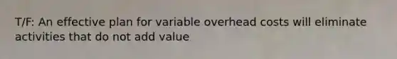 T/F: An effective plan for variable overhead costs will eliminate activities that do not add value