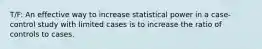 T/F: An effective way to increase statistical power in a case-control study with limited cases is to increase the ratio of controls to cases.