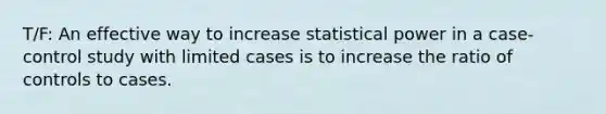 T/F: An effective way to increase statistical power in a case-control study with limited cases is to increase the ratio of controls to cases.