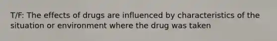 T/F: The effects of drugs are influenced by characteristics of the situation or environment where the drug was taken