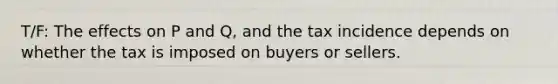 T/F: The effects on P and Q, and the tax incidence depends on whether the tax is imposed on buyers or sellers.