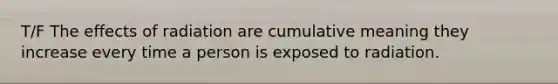 T/F The effects of radiation are cumulative meaning they increase every time a person is exposed to radiation.