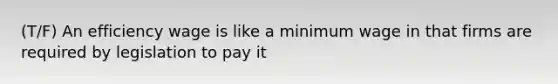 (T/F) An efficiency wage is like a minimum wage in that firms are required by legislation to pay it