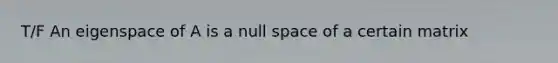 T/F An eigenspace of A is a null space of a certain matrix