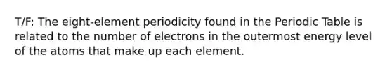 T/F: The eight-element periodicity found in the Periodic Table is related to the number of electrons in the outermost energy level of the atoms that make up each element.