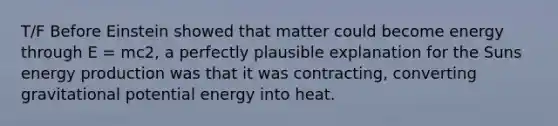 T/F Before Einstein showed that matter could become energy through E = mc2, a perfectly plausible explanation for the Suns energy production was that it was contracting, converting gravitational potential energy into heat.