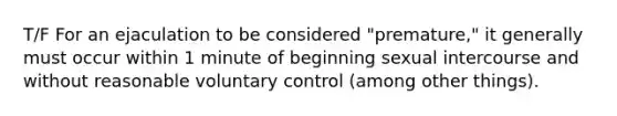 T/F For an ejaculation to be considered "premature," it generally must occur within 1 minute of beginning sexual intercourse and without reasonable voluntary control (among other things).