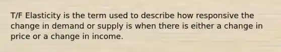 T/F Elasticity is the term used to describe how responsive the change in demand or supply is when there is either a change in price or a change in income.
