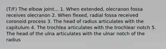 (T/F) The elbow joint... 1. When extended, olecranon fossa receives olecranon 2. When flexed, radial fossa received coronoid process 3. The head of radius articulates with the capitulum 4. The trochlea articulates with the trochlear notch 5. The head of the ulna articulates with the ulnar notch of the radius