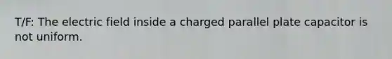 T/F: The electric field inside a charged parallel plate capacitor is not uniform.